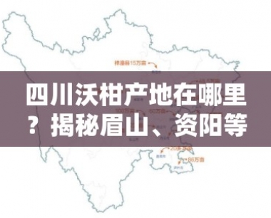 四川沃柑产地在哪里?揭秘眉山、资阳等核心产区分布地图!