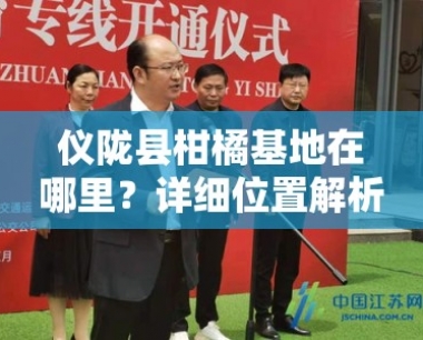 仪陇县柑橘基地在哪里?详细位置解析及交通路线指南