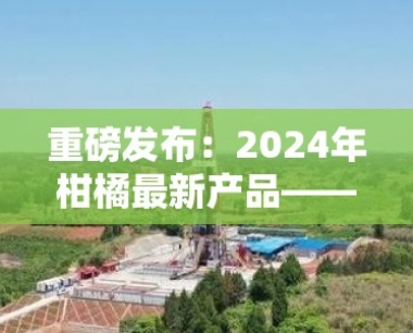 重磅发布:2024年柑橘最新产品——创新品种与深加工技术突破
