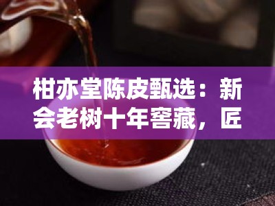 柑亦堂陈皮甄选：新会老树十年窖藏，匠心传承地道风味