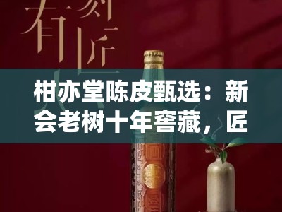 柑亦堂陈皮甄选：新会老树十年窖藏，匠心传承地道风味