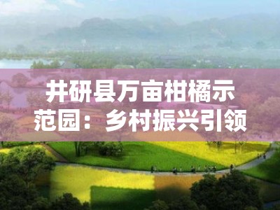 井研县万亩柑橘示范园：乡村振兴引领生态富民新篇章